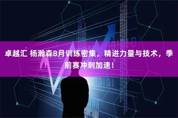卓越汇 杨瀚森8月训练密集，精进力量与技术，季前赛冲刺加速！