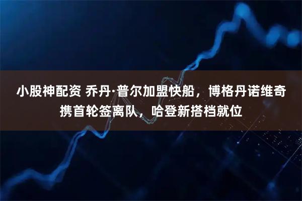 小股神配资 乔丹·普尔加盟快船，博格丹诺维奇携首轮签离队，哈登新搭档就位
