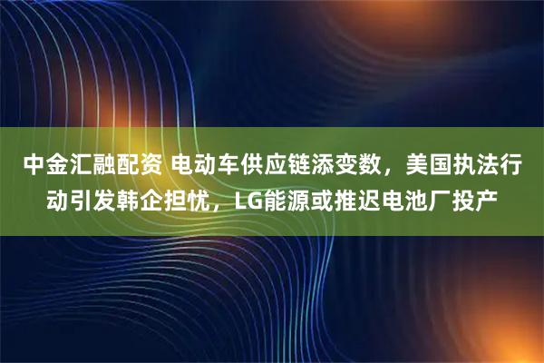 中金汇融配资 电动车供应链添变数，美国执法行动引发韩企担忧，LG能源或推迟电池厂投产