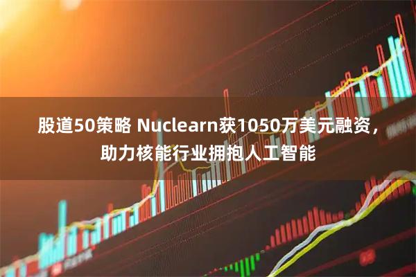 股道50策略 Nuclearn获1050万美元融资，助力核能行业拥抱人工智能