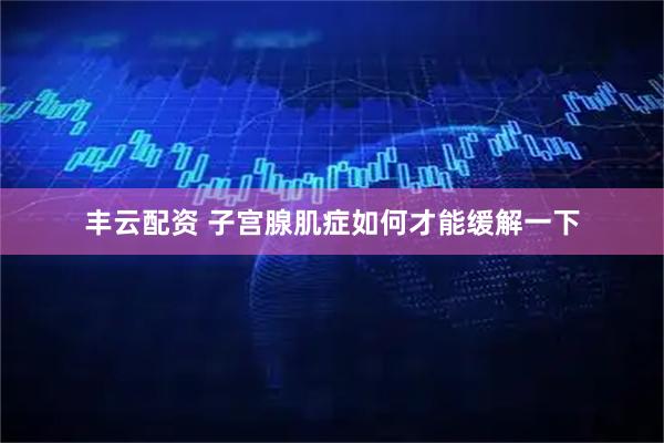 丰云配资 子宫腺肌症如何才能缓解一下