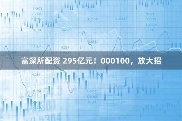 富深所配资 295亿元！000100，放大招