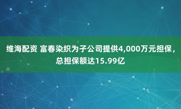 维海配资 富春染织为子公司提供4,000万元担保，总担保额达15.99亿