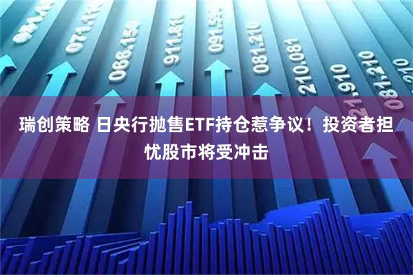 瑞创策略 日央行抛售ETF持仓惹争议！投资者担忧股市将受冲击