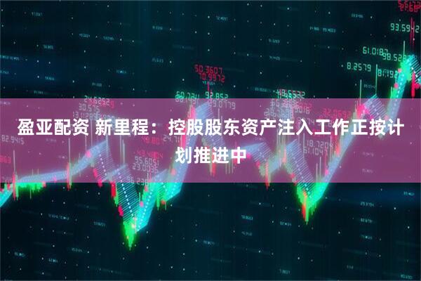 盈亚配资 新里程：控股股东资产注入工作正按计划推进中