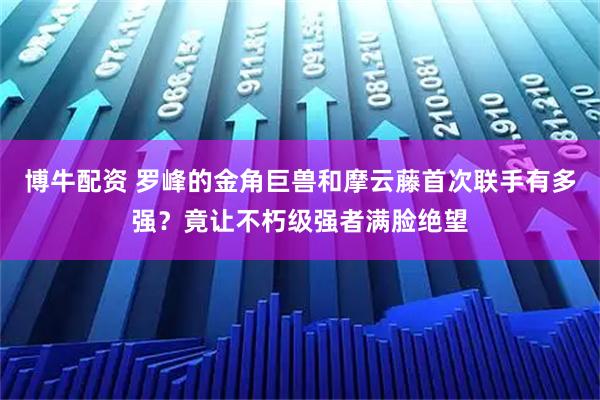 博牛配资 罗峰的金角巨兽和摩云藤首次联手有多强？竟让不朽级强者满脸绝望