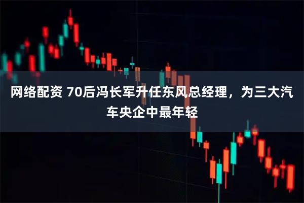 网络配资 70后冯长军升任东风总经理，为三大汽车央企中最年轻