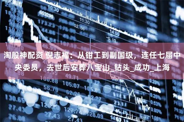 淘股神配资 倪志福：从钳工到副国级，连任七届中央委员，去世后安葬八宝山_钻头_成功_上海