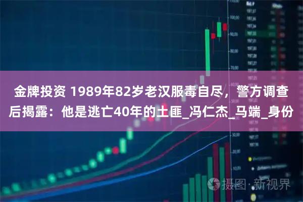 金牌投资 1989年82岁老汉服毒自尽，警方调查后揭露：他是逃亡40年的土匪_冯仁杰_马端_身份