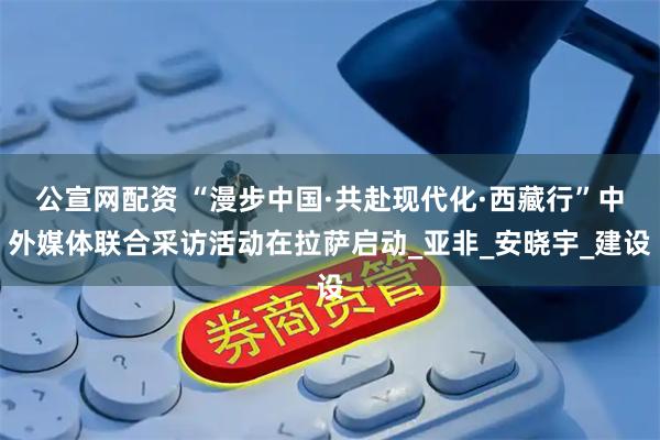 公宣网配资 “漫步中国·共赴现代化·西藏行”中外媒体联合采访活动在拉萨启动_亚非_安晓宇_建设