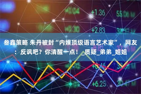 叁鑫策略 朱丹被封“内娱顶级语言艺术家”，网友：反讽吧？你清醒一点！_质疑_弟弟_姐姐