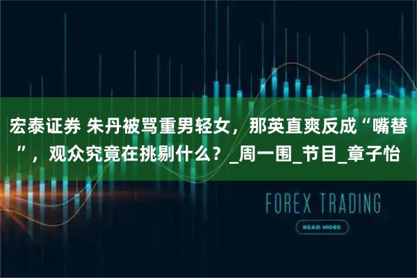 宏泰证券 朱丹被骂重男轻女，那英直爽反成“嘴替”，观众究竟在挑剔什么？_周一围_节目_章子怡