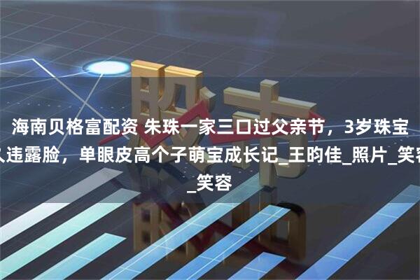 海南贝格富配资 朱珠一家三口过父亲节，3岁珠宝久违露脸，单眼皮高个子萌宝成长记_王昀佳_照片_笑容