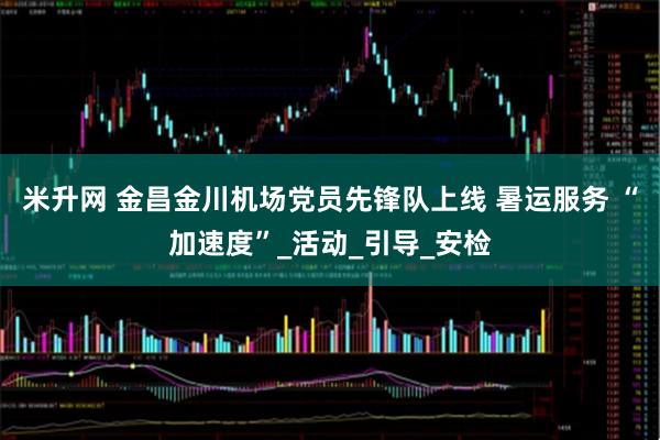 米升网 金昌金川机场党员先锋队上线 暑运服务 “加速度”_活动_引导_安检