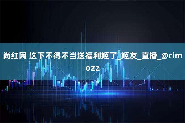 尚红网 这下不得不当送福利姬了_姬友_直播_@cimozz