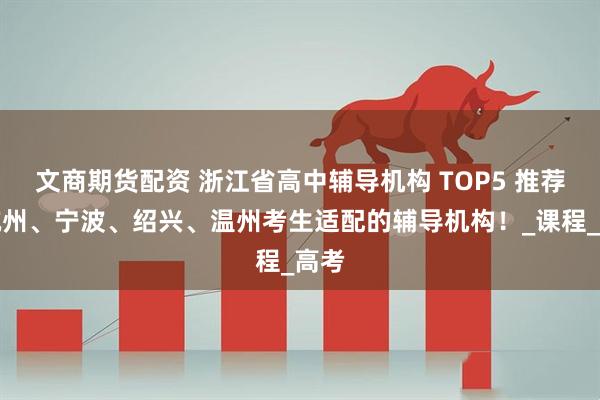 文商期货配资 浙江省高中辅导机构 TOP5 推荐！杭州、宁波、绍兴、温州考生适配的辅导机构！_课程_高考