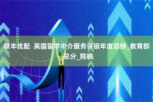 联丰优配  英国留学中介服务评级年度总榜_教育部_总分_院校