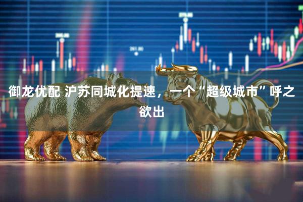 御龙优配 沪苏同城化提速，一个“超级城市”呼之欲出