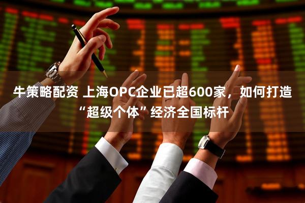 牛策略配资 上海OPC企业已超600家，如何打造“超级个体”经济全国标杆